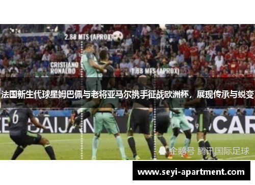 法国新生代球星姆巴佩与老将亚马尔携手征战欧洲杯，展现传承与蜕变