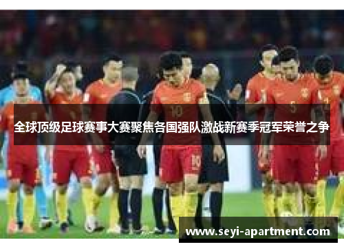 全球顶级足球赛事大赛聚焦各国强队激战新赛季冠军荣誉之争