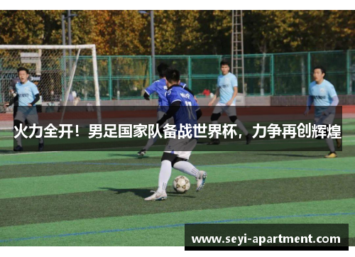 火力全开！男足国家队备战世界杯，力争再创辉煌