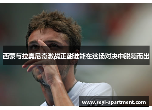 西蒙与拉奥尼奇激战正酣谁能在这场对决中脱颖而出