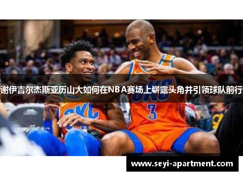 谢伊吉尔杰斯亚历山大如何在NBA赛场上崭露头角并引领球队前行